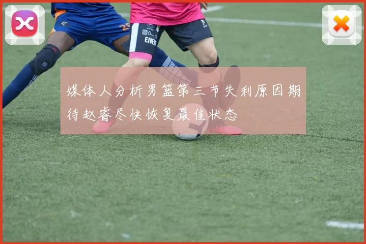 媒体人分析男篮第三节失利原因期待赵睿尽快恢复最佳状态