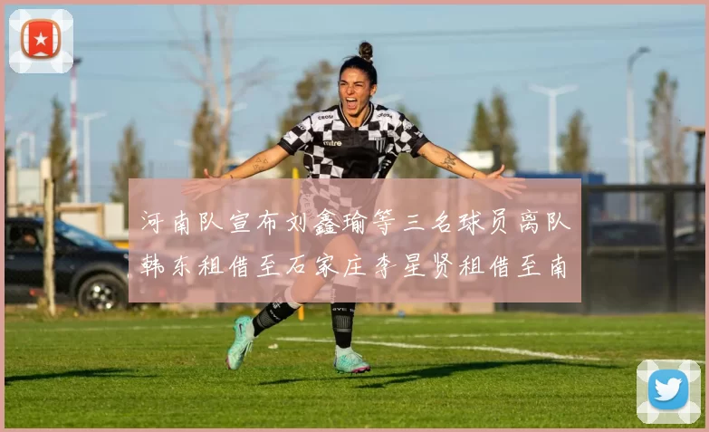 河南队宣布刘鑫瑜等三名球员离队韩东租借至石家庄李星贤租借至南通