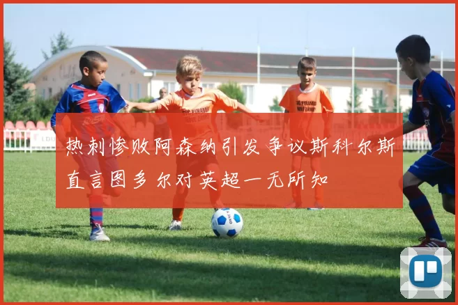 热刺惨败阿森纳引发争议斯科尔斯直言图多尔对英超一无所知