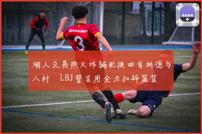 湖人交易热火诈骗犯换回肯纳德与八村塁LBJ誓言用全力扣碎篮筐