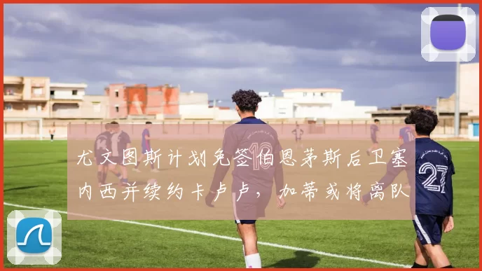 尤文图斯计划免签伯恩茅斯后卫塞内西并续约卡卢卢，加蒂或将离队