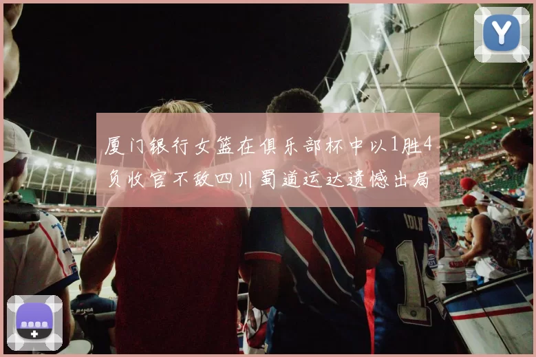厦门银行女篮在俱乐部杯中以1胜4负收官不敌四川蜀道运达遗憾出局