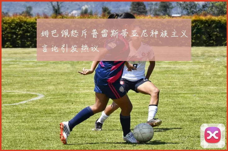 姆巴佩怒斥普雷斯蒂亚尼种族主义言论引发热议