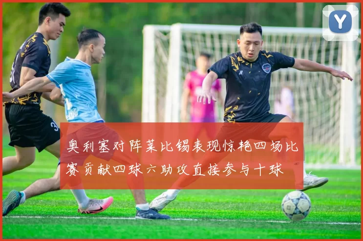 奥利塞对阵莱比锡表现惊艳四场比赛贡献四球六助攻直接参与十球
