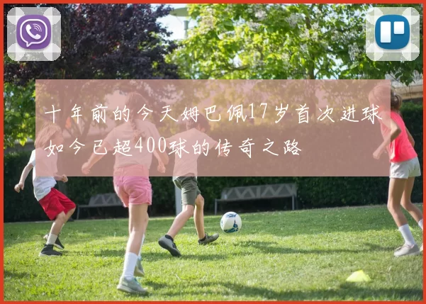 十年前的今天姆巴佩17岁首次进球如今已超400球的传奇之路