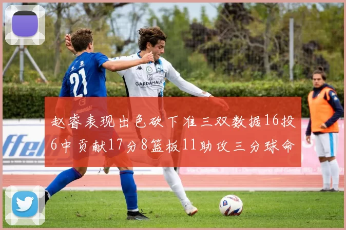 赵睿表现出色砍下准三双数据16投6中贡献17分8篮板11助攻三分球命中率高达385