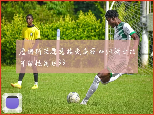 詹姆斯若愿意接受底薪回归骑士的可能性高达99