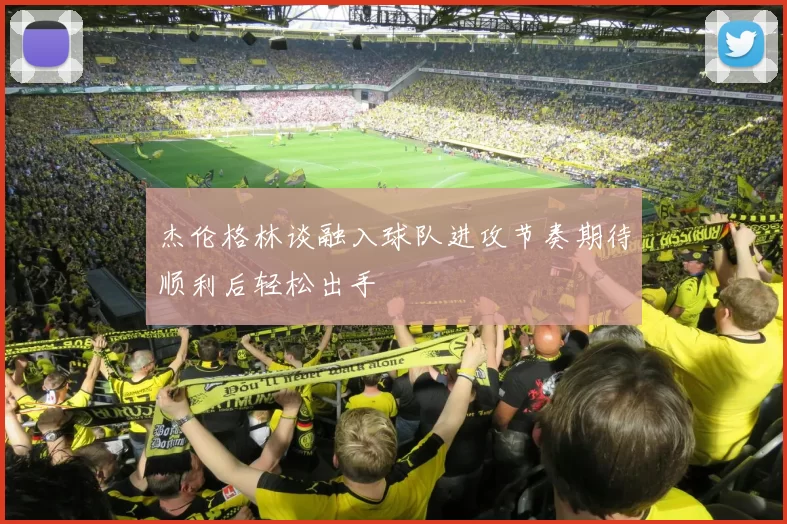 杰伦格林谈融入球队进攻节奏期待顺利后轻松出手