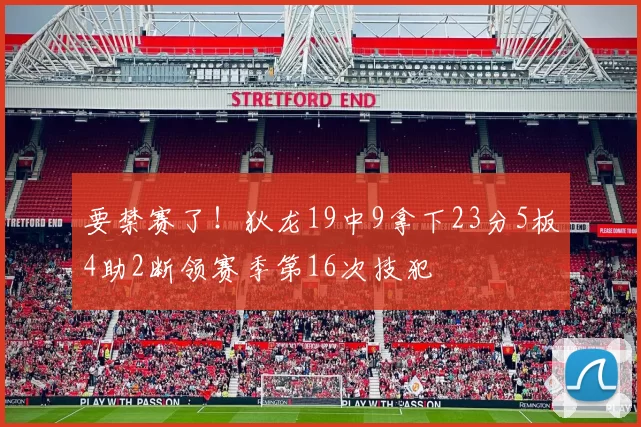 要禁赛了！狄龙19中9拿下23分5板4助2断领赛季第16次技犯