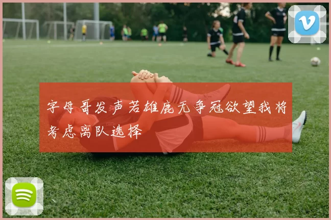 字母哥发声若雄鹿无争冠欲望我将考虑离队选择