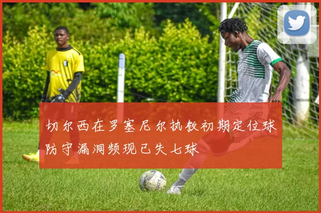 切尔西在罗塞尼尔执教初期定位球防守漏洞频现已失七球