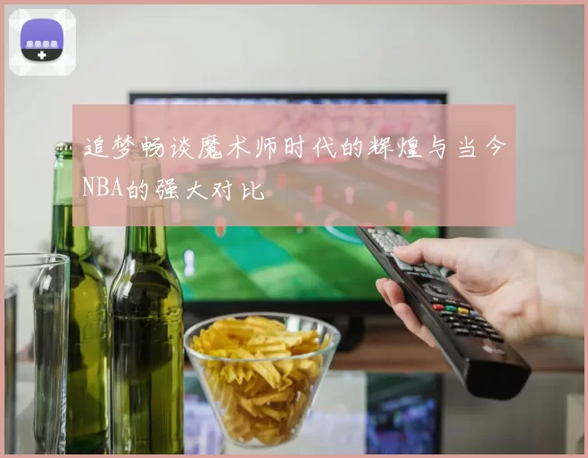 追梦畅谈魔术师时代的辉煌与当今NBA的强大对比