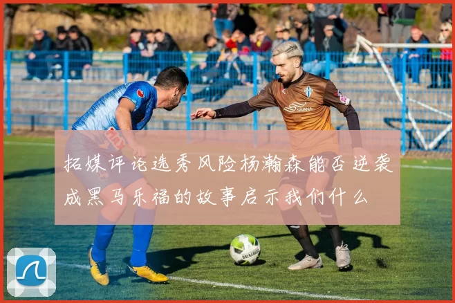 拓媒评论选秀风险杨瀚森能否逆袭成黑马乐福的故事启示我们什么