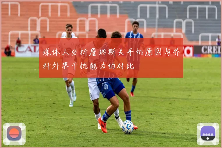 媒体人分析詹姆斯关手机原因与乔科外界干扰能力的对比