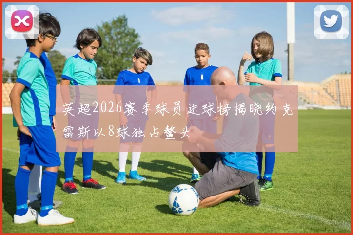英超2026赛季球员进球榜揭晓约克雷斯以8球独占鳌头