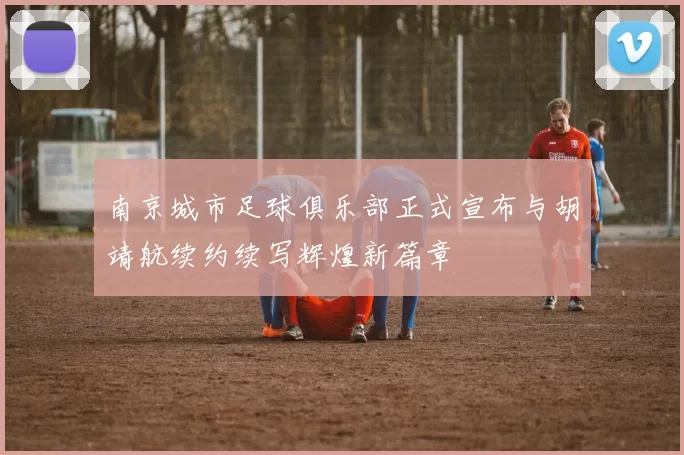 南京城市足球俱乐部正式宣布与胡靖航续约续写辉煌新篇章