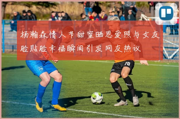 杨瀚森情人节甜蜜晒恩爱照与女友脸贴脸幸福瞬间引发网友热议