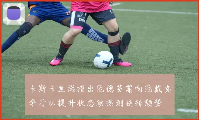 卡斯卡里诺指出范德芬需向范戴克学习以提升状态助热刺逆转颓势