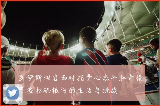 罗伊斯坦言面对指责心态平和幸福于洛杉矶银河的生活与挑战