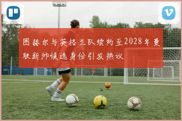 图赫尔与英格兰队续约至2028年曼联新帅候选身份引发热议