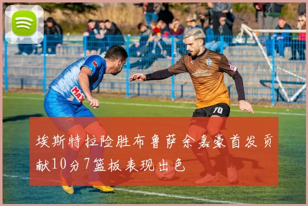 埃斯特拉险胜布鲁萨余嘉豪首发贡献10分7篮板表现出色
